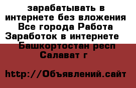 зарабатывать в интернете без вложения - Все города Работа » Заработок в интернете   . Башкортостан респ.,Салават г.